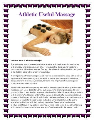 Athletic Useful Massage
What on earth is athletics massage?
There's the two much distress around what Sporting activities Masseur is usually along
with precisely what one does or can offer. It is because that there are more and more
people training ‘Hilton Head Massage Therapy ' therefore quite a few providers along with
distinct ability along with numbers of knowledge.
A new Sporting activities massage is usually perfect to treat accidents along with as well as
a preventative therapy dealing with the health of muscle tissue along with connective
tissue, array of motion, sculpt, evenness, harmony involving muscle tissue along with
quality involving healthy posture.
When i additional outline my own purpose while ‘the mind games involving soft tissue to
release tension, lower discomfort, bring back array of motion along with promote very
good condition'. It is attained through a variety of methods When i have got along with take
with them in my ‘tool bag', a number of that happen to be successful upon many people, a
number of that happen to be not. It truly is after that because of everyone to utilize my own
customers to search for the appropriate methods to unravel his or her existing harm
scenario or guide these with their training curriculum. Basically the ‘manipulation
involving soft tissue' in my guides means moving muscle tissues, tendons, ligaments along
with connective tissue close to within a variety of methods to offer the wanted result.
 