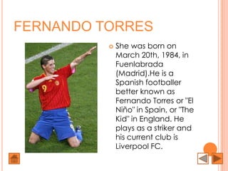 FERNANDO TORRES
             She was born on
              March 20th, 1984, in
              Fuenlabrada
              (Madrid).He is a
              Spanish footballer
              better known as
              Fernando Torres or "El
              Niño" in Spain, or "The
              Kid" in England. He
              plays as a striker and
              his current club is
              Liverpool FC.
 