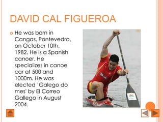 DAVID CAL FIGUEROA
   He was born in
    Cangas, Pontevedra,
    on October 10th,
    1982. He is a Spanish
    canoer. He
    specializes in canoe
    car at 500 and
    1000m. He was
    elected ‘Galego do
    mes' by El Correo
    Gallego in August
    2004.
 