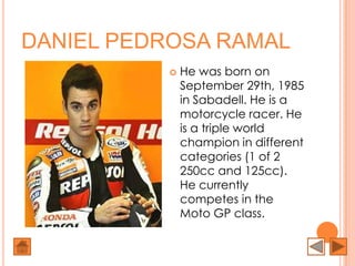 DANIEL PEDROSA RAMAL
             He was born on
              September 29th, 1985
              in Sabadell. He is a
              motorcycle racer. He
              is a triple world
              champion in different
              categories (1 of 2
              250cc and 125cc).
              He currently
              competes in the
              Moto GP class.
 
