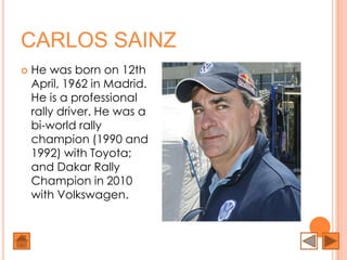 CARLOS SAINZ
   He was born on 12th
    April, 1962 in Madrid.
    He is a professional
    rally driver. He was a
    bi-world rally
    champion (1990 and
    1992) with Toyota;
    and Dakar Rally
    Champion in 2010
    with Volkswagen.
 