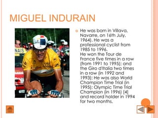 MIGUEL INDURAIN
              He was born in Villava,
               Navarre, on 16th July,
               1964). He was a
               professional cyclist from
               1985 to 1996.
               He won the Tour de
               France five times in a row
               (from 1991 to 1995); and
               the Giro d'Italia two times
               in a row (in 1992 and
               1993); He was also World
               Champion Time Trial (in
               1995); Olympic Time Trial
               Champion (in 1996) [4]
               and record holder in 1994
               for two months.
 
