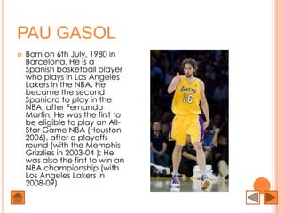 PAU GASOL
   Born on 6th July, 1980 in
    Barcelona. He is a
    Spanish basketball player
    who plays in Los Angeles
    Lakers in the NBA. He
    became the second
    Spaniard to play in the
    NBA, after Fernando
    Martin; He was the first to
    be eligible to play an All-
    Star Game NBA (Houston
    2006), after a playoffs
    round (with the Memphis
    Grizzlies in 2003-04 ); He
    was also the first to win an
    NBA championship (with
    Los Angeles Lakers in
    2008-09)
 