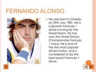 FERNANDO ALONSO
             He was born in Oviedo,
              on 29th July 1981. He is
              a Spanish Formula 1
              driver running for the
              Ferrari team. He has
              won the World Drivers
              Championship Formula
              1 twice. He is one of
              the the most popular
              drivers today, and is
              considered to be the
              best recent Formula 1
              driver.
 