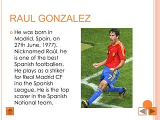RAUL GONZALEZ
   He was born in
    Madrid, Spain, on
    27th June, 1977).
    Nicknamed Raúl, he
    is one of the best
    Spanish footballers.
    He plays as a striker
    for Real Madrid CF
    ino the Spanish
    League. He is the top
    scorer in the Spanish
    National team.
 