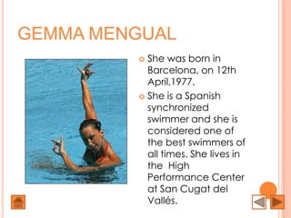 GEMMA MENGUAL
          She was born in
           Barcelona, on 12th
           April,1977.
          She is a Spanish
           synchronized
           swimmer and she is
           considered one of
           the best swimmers of
           all times. She lives in
           the High
           Performance Center
           at San Cugat del
           Vallés.
 