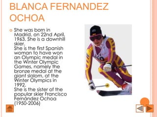 BLANCA FERNANDEZ
OCHOA
   She was born in
    Madrid, on 22nd April,
    1963. She is a downhill
    skier.
    She is the first Spanish
    woman to have won
    an Olympic medal in
    the Winter Olympic
    Games, namely the
    bronze medal at the
    giant slalom, at the
    Winter Olympics in
    1992.
    She is the sister of the
    popular skier Francisco
    Fernández Ochoa
    (1950-2006)
 
