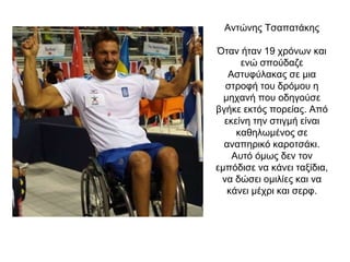 Αντώνης Τσαπατάκης
Όταν ήταν 19 χρόνων και
ενώ σπούδαζε
Αστυφύλακας σε μια
στροφή του δρόμου η
μηχανή που οδηγούσε
βγήκε εκτός πορείας. Από
εκείνη την στιγμή είναι
καθηλωμένος σε
αναπηρικό καροτσάκι.
Αυτό όμως δεν τον
εμπόδισε να κάνει ταξίδια,
να δώσει ομιλίες και να
κάνει μέχρι και σερφ.
 