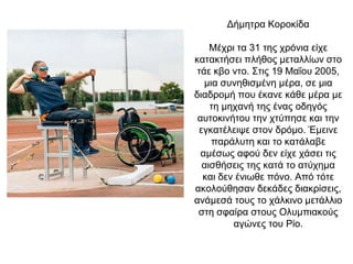 Δήμητρα Κοροκίδα
Μέχρι τα 31 της χρόνια είχε
κατακτήσει πλήθος μεταλλίων στο
τάε κβο ντο. Στις 19 Μαΐου 2005,
μια συνηθισμένη μέρα, σε μια
διαδρομή που έκανε κάθε μέρα με
τη μηχανή της ένας οδηγός
αυτοκινήτου την χτύπησε και την
εγκατέλειψε στον δρόμο. Έμεινε
παράλυτη και το κατάλαβε
αμέσως αφού δεν είχε χάσει τις
αισθήσεις της κατά το ατύχημα
και δεν ένιωθε πόνο. Από τότε
ακολούθησαν δεκάδες διακρίσεις,
ανάμεσά τους το χάλκινο μετάλλιο
στη σφαίρα στους Ολυμπιακούς
αγώνες του Ρίο.
 