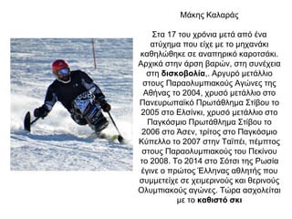 Μάκης Καλαράς
Στα 17 του χρόνια μετά από ένα
ατύχημα που είχε με το μηχανάκι
καθηλώθηκε σε αναπηρικό καροτσάκι.
Αρχικά στην άρση βαρών, στη συνέχεια
στη δισκοβολία,. Αργυρό μετάλλιο
στους Παραολυμπιακούς Αγώνες της
Αθήνας το 2004, χρυσό μετάλλιο στο
Πανευρωπαϊκό Πρωτάθλημα Στίβου το
2005 στο Ελσίνκι, χρυσό μετάλλιο στο
Παγκόσμιο Πρωτάθλημα Στίβου το
2006 στο Άσεν, τρίτος στο Παγκόσμιο
Κύπελλο το 2007 στην Ταϊπέι, πέμπτος
στους Παραολυμπιακούς του Πεκίνου
το 2008. Το 2014 στο Σότσι της Ρωσία
έγινε ο πρώτος Έλληνας αθλητής που
συμμετείχε σε χειμερινούς και θερινούς
Ολυμπιακούς αγώνες. Τώρα ασχολείται
με το καθιστό σκι
 