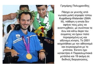 Γρηγόρης Πολυχρονίδης
Πάσχει εκ γενετής από
νωτιαία μυϊκή ατροφία τύπου
Kugelberg-Welander (SMA
III), πάθηση η οποία δεν
αφήνει τους μύες να
αναπτυχθούν, με συνέπεια τα
άνω και κάτω άκρα του
σώματος να έχουν πολύ
περιορισμένη ως και
αδύναμη κίνηση. Το 2001
ασχολήθηκε με τον αθλητισμό
και συγκεκριμένα με το
μπότσια. Έκτοτε έχει
κατακτήσει 4 Παραολυμπιακά
μετάλλια και 19 ακόμη σε
διεθνείς διοργανώσεις.
 