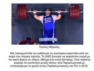 Παύλος Μάμαλος
Μία πολιομυελίτιδα τον καθήλωσε σε αναπηρικό καροτσάκι από τον
καιρό που πήγαινε σχολείο. Το 2003 ξεκίνησε να ασχολείται ενεργά με
την άρση βαρών σε πάγκο, άθλημα στο οποίο διέπρεψε. Στην τεράστια
καριέρα του κατέκτησε μεταξύ άλλων τρία Παραολυμπιακά με
αποκορύφωμα το χρυσό στους Παραολυμπιακούς του Ρίο το 2016.
 