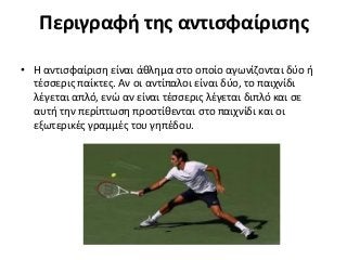 Περιγραφή της αντισφαίρισης
• Η αντισφαίριση είναι άθλημα στο οποίο αγωνίζονται δύο ή
τέσσερις παίκτες. Αν οι αντίπαλοι είναι δύο, το παιχνίδι
λέγεται απλό, ενώ αν είναι τέσσερις λέγεται διπλό και σε
αυτή την περίπτωση προστίθενται στο παιχνίδι και οι
εξωτερικές γραμμές του γηπέδου.
 