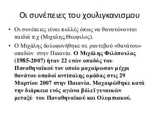 Οι συνέπειες του χουλιγκανισμου
• Οι συνέπειες είναι πολλές όπως να θανατώνονται
παιδιά π.χ (Μιχαλης,Θεοφιλος).
• Ο Μιχάλης δολοφονήθηκε σε ραντεβού «θανάτου»
οπαδών στην Παιανία. Ο Μιχάλης Φιλόπουλος
(1985-2007) ήταν 22 ετών οπαδός του
Παναθηναϊκού τον οποίο μαχαίρωσαν μέχρι
θανάτου οπαδοί αντίπαλης ομάδας στις 29
Μαρτίου 2007 στην Παιανία. Μαχαιρώθηκε κατά
την διάρκεια ενός αγώνα βόλεϊ γυναικών
μεταξύ του Παναθηναϊκού και Ολυμπιακού.
 
