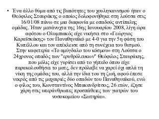 • Ένα άλλο θύμα από τις βιαιότητες του χουλιγκανισμού ήταν ο
Θεόφιλος Σταυράκης ο οποίος δολοφονήθηκε στη λούτσα στις
16/01/08 πάνω σε μια διαφωνία με οπαδούς αντίπαλης
ομάδας. Ήταν μεσάνυχτα της 16ης Ιανουαρίου 2008, λίγη ώρα
αφότου ο Ολυμπιακός είχε νικήσει στο «Γεώργιος
Καραϊσκάκης» τον Παναθηναϊκό με 4-0 για την 5η φάση του
Κυπέλλου και τον απέκλεισε από τη συνέχεια του θεσμού.
Στην καφετερία «Το αμύγδαλο του κόσμου» στη Λούτσα ο
24χρονος οπαδός των "ερυθρόλευκων" Θεόφιλος Σταυράκης,
που μόλις είχε γυρίσει από το γήπεδο όπου είχε
παρακολουθήσει το ματς, δεν πρόλαβε να χαρεί όχι απλά τη
νίκη της ομάδας του, αλλά την ίδια του τη ζωή, αφού έπεσε
νεκρός από τις μαχαιριές δύο οπαδών του Παναθηναϊκού, ενώ
ο φίλος του, Κωνσταντίνος Μπακανδρίτσος, 26 ετών, έζησε
χάρη στις υπεράνθρωπες προσπάθειες των γιατρών του
νοσοκομείου «Σωτηρία».
 