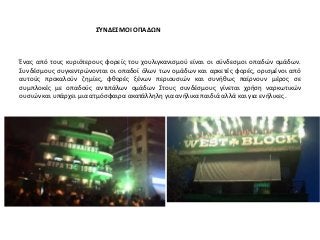 ΣΎΝΔΕΣΜΟΙ ΟΠΑΔΩΝ
Ένας από τους κυριότερους φορείς του χουλιγκανισμού είναι οι σύνδεσμοι οπαδών ομάδων.
Συνδέσμους συγκεντρώνονται οι οπαδοί όλων των ομάδων και αρκετές φορές, ορισμένοι από
αυτούς προκαλούν ζημίες, φθορές ξένων περιουσιών και συνήθως παίρνουν μέρος σε
συμπλοκές με οπαδούς αντιπάλων ομάδων Στους συνδέσμους γίνεται χρήση ναρκωτικών
ουσιών και υπάρχει μια ατμόσφαιρα ακατάλληλη για ανήλικα παιδιά αλλά και για ενήλικες .
 