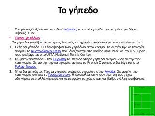 Το γήπεδο
• Ο αγώνας διεξάγεται σε ειδικό γήπεδο, το οποίο χωρίζεται στη μέση με δίχτυ
ύψους 91 εκ.
• Τύποι γηπέδων
Τα γήπεδα χωρίζονται σε τρεις βασικές κατηγορίες ανάλογα με την επιφάνεια τους.
1. Σκληρά γήπεδα. Η πλειοψηφία των γηπέδων στον κόσμο. Σε αυτήν την κατηγορία
ανήκει το Αυστραλιανό Όπεν που διεξάγεται στο Melbourne Park και το U.S. Open
που διεξάγεται στο USTA National Tennis Center
2. Χωμάτινα γήπεδα. Στην Ευρώπη τα περισσότερα γήπεδα ανήκουν σε αυτήν την
κατηγορία. Σε αυτήν την κατηγορία ανήκει το French Open που διεξάγεται στο
Ρολάν Γκαρός
3. Γήπεδα με χόρτο. Τέτοια γήπεδα υπάρχουν κυρίως στην Αγγλία. Σε αυτήν την
κατηγορία ανήκει το Γουίμπλεντον. Η δυσκολία στην συντήρηση τους έχει
οδηγήσει σε πολλά γήπεδα να καταργούν το χόρτο και να βάζουν άλλη επιφάνεια
 