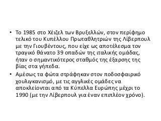 • To 1985 στο Χέιζελ των Βρυξελλών, στον περίφημο
τελικό του Κυπέλλου Πρωταθλητριών της Λίβερπουλ
με την Γιουβέντους, που είχε ως αποτέλεσμα τον
τραγικό θάνατο 39 οπαδών της ιταλικής ομάδας,
ήταν ο σημαντικότερος σταθμός της έξαρσης της
βίας στα γήπεδα.
• Αμέσως τα φώτα στράφηκαν στον ποδοσφαιρικό
χουλιγκανισμό, με τις αγγλικές ομάδες να
αποκλείονται από τα Κύπελλα Ευρώπης μέχρι το
1990 (με την Λίβερπουλ για έναν επιπλέον χρόνο).
 