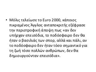 • Μόλις τελείωσε το Euro 2000, κάποιος
πικραμένος Άγγλος ανταποκριτής εξέφρασε
την περιστροφική άποψη πως «αν δεν
υπήρχαν επεισόδια, το ποδόσφαιρο δεν θα
ήταν ο βασιλιάς των σπορ, αλλά και πάλι, αν
το ποδόσφαιρο δεν ήταν τόσο σημαντικό για
τη ζωή τόσο πολλών ανθρώπων, δεν θα
δημιουργούνταν επεισόδια».
 