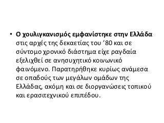 • Ο χουλιγκανισμός εμφανίστηκε στην Ελλάδα
στις αρχές της δεκαετίας του ’80 και σε
σύντομο χρονικό διάστημα είχε ραγδαία
εξελιχθεί σε ανησυχητικό κοινωνικό
φαινόμενο. Παρατηρήθηκε κυρίως ανάμεσα
σε οπαδούς των μεγάλων ομάδων της
Ελλάδας, ακόμη και σε διοργανώσεις τοπικού
και ερασιτεχνικού επιπέδου.
 