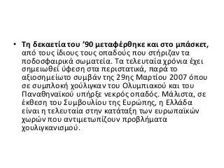 • Τη δεκαετία του ’90 μεταφέρθηκε και στο μπάσκετ,
από τους ίδιους τους οπαδούς που στήριζαν τα
ποδοσφαιρικά σωματεία. Τα τελευταία χρόνια έχει
σημειωθεί ύφεση στα περιστατικά, παρά το
αξιοσημείωτο συμβάν της 29ης Μαρτίου 2007 όπου
σε συμπλοκή χούλιγκαν του Ολυμπιακού και του
Παναθηναϊκού υπήρξε νεκρός οπαδός. Μάλιστα, σε
έκθεση του Συμβουλίου της Ευρώπης, η Ελλάδα
είναι η τελευταία στην κατάταξη των ευρωπαϊκών
χωρών που αντιμετωπίζουν προβλήματα
χουλιγκανισμού.
 