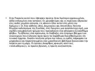 • Στην Παιανία αυτοί που έφτασαν πρώτοι ήταν λιγότερο οργανωμένοι,
αλλά οπλισμένοι σαν αστακοί. Οι μαγαζάτορες και οι περίοικοι έβγαιναν
στις αυλές γεμάτοι απορία, «τι κάνουν όλοι αυτοί στη μέση του
δρόμου;». Οι δύο κάθετες οδοί, Δημητρίου και Αποστόλου Χούντα
θύμιζαν καλντερίμια της Σικελίας, στη Λαυρίου μια αναπάντεχη σιγή, μια
σχεδόν εκκωφαντική ηρεμία που προκαλούσε ένα αδιόρατο συναίσθημα
φόβου. Το έβλεπες στα πρόσωπα, το διάβαζες στο έντρομο βλέμμα των
νοικοκυρών που έκλειναν άρον άρον τα παράθυρα διαισθανόμενες ότι
το κακό έρχεται. Εκατόν πενήντα μέτρα πιο πάνω, οι ορδές πάρκαραν τα
μηχανάκια και παρατεταγμένοι σαν μακεδονική φάλλαγα ξεκινούσαν την
πορεία για τη μάχη. Οι πρώτες άναρθρες κραυγές από τους
«τσιλιαδόρους», οι πρώτες βρισιές, η πρώτη κινητικότητα.
 