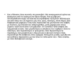 • Και ο θάνατος ήταν συνεπής στο ραντεβού. Με ανατριχιαστικό τρόπο και
βγαλμένος από το έγκλημα στο Όριον Εξπρές. Ένα αιμόφυρτο
ανυπεράσπιστο κορμί να κείτεται στο πρόσφατα «ξυσμένο» οδόστρωμα
και από πάνω του να περνούν μία, δύο, τρεις, τέσσερις, πέντε λάμες από
διαφορετικά μαχαίρια. Ένας-ένας περνούσαν και χτυπούσαν στο κεφάλι
με λοστούς, κρυπτονάιτ και σιδερογροθιές, μετά μαχαίρωναν στους
μηρούς «γιατί αυτή ήταν η συμφωνία». Οι «εντολές» ήταν σαφείς και
τρομακτικά κυνικές: όσο μεγαλύτερες οι απώλειες του «εχθρού» τόσο το
καλύτερο, όσο περισσότεροι οι τραυματίες τόσο περισσότερα τα
παράσημα, όσο μεγαλύτερη η πόρωση και το φονικό ένστικτο τόσο
περισσότερο θα ανέβαινες στην ιεραρχία. Θολωμένα μυαλά, ωμή βία και
ασυνείδητες παραινέσεις με πιο ήπια το «τελειώστε τον». Τόσο εύκολα,
με τόσο δολοφονικό κυνισμό.
 
