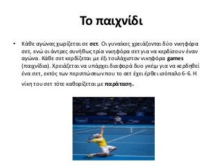 Το παιχνίδι
• Κάθε αγώνας χωρίζεται σε σετ. Οι γυναίκες χρειάζονται δύο νικηφόρα
σετ, ενώ οι άντρες συνήθως τρία νικηφόρα σετ για να κερδίσουν έναν
αγώνα. Κάθε σετ κερδίζεται με έξι τουλάχιστον νικηφόρα games
(παιχνίδια). Χρειάζεται να υπάρχει διαφορά δυο γκέιμ για να κερδηθεί
ένα σετ, εκτός των περιπτώσεων που το σετ έχει έρθει ισόπαλο 6-6. Η
νίκη του σετ τότε καθορίζεται με παράταση.
 