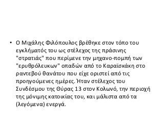 • Ο Μιχάλης Φιλόπουλος βρέθηκε στον τόπο του
εγκλήματός του ως στέλεχος της πράσινης
"στρατιάς" που περίμενε την μηχανο-πομπή των
"ερυθρόλευκων" οπαδών από το Καραϊσκάκη στο
ραντεβού θανάτου που είχε οριστεί από τις
προηγούμενες ημέρες. Ήταν στέλεχος του
Συνδέσμου της Θύρας 13 στον Κολωνό, την περιοχή
της μόνιμης κατοικίας του, και μάλιστα από τα
(λεγόμενα) ενεργά.
 
