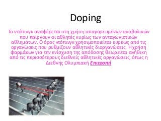 Doping
Το ντόπινγκ αναφέρεται στη χρήση απαγορευμένων αναβολικών
που παίρνουν οι αθλητές κυρίως των ανταγωνιστικών
αθλημάτων. Ο όρος ντόπινγκ χρησιμοποιείται ευρέως από τις
οργανώσεις που ρυθμίζουν αθλητικές διοργανώσεις. Η χρήση
φαρμάκων για την ενίσχυση της απόδοσης θεωρείται ανήθικη
από τις περισσότερους διεθνείς αθλητικές οργανώσεις, όπως η
Διεθνής Ολυμπιακή Επιτροπή
 