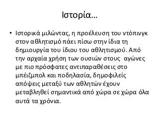 Ιστορία…
• Ιστορικά μιλώντας, η προέλευση του ντόπινγκ
στον αθλητισμό πάει πίσω στην ίδια τη
δημιουργία του ίδιου του αθλητισμού. Από
την αρχαία χρήση των ουσιών στους αγώνες
με πιο πρόσφατες αντιπαραθέσεις στο
μπέιζμπολ και ποδηλασία, δημοφιλείς
απόψεις μεταξύ των αθλητών έχουν
μεταβληθεί σημαντικά από χώρα σε χώρα όλα
αυτά τα χρόνια.
 