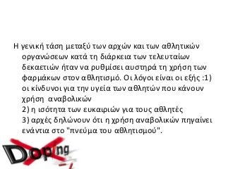 Η γενική τάση μεταξύ των αρχών και των αθλητικών
οργανώσεων κατά τη διάρκεια των τελευταίων
δεκαετιών ήταν να ρυθμίσει αυστηρά τη χρήση των
φαρμάκων στον αθλητισμό. Οι λόγοι είναι οι εξής :1)
οι κίνδυνοι για την υγεία των αθλητών που κάνουν
χρήση αναβολικών
2) η ισότητα των ευκαιριών για τους αθλητές
3) αρχές δηλώνουν ότι η χρήση αναβολικών πηγαίνει
ενάντια στο "πνεύμα του αθλητισμού".
 