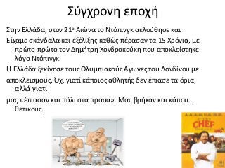 Σύγχρονη εποχή
Στην Ελλάδα, στον 21ο Αιώνα το Ντόπινγκ ακλούθησε και
Είχαμε σκάνδαλα και εξέλιξης καθώς πέρασαν τα 15 Χρόνια, με
πρώτο-πρώτο τον ∆ημήτρη Χονδροκούκη που αποκλείστηκε
λόγο Ντόπινγκ.
Η Ελλάδα ξεκίνησε τους Ολυμπιακούς Αγώνες του Λονδίνου µε
αποκλεισμούς. Όχι γιατί κάποιος αθλητής δεν έπιασε τα όρια,
αλλά γιατί
µας «έπιασαν και πάλι στα πράσα». Μας βρήκαν και κάπου...
θετικούς.
 