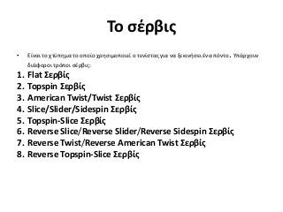 Το σέρβις
• Είναι το χτύπημα το οποίο χρησιμοποιεί ο τενίστας για να ξεκινήσει ένα πόντο. Υπάρχουν
διάφοροι τρόποι σέρβις:
1. Flat Σερβίς
2. Topspin Σερβίς
3. American Twist/Twist Σερβίς
4. Slice/Slider/Sidespin Σερβίς
5. Topspin-Slice Σερβίς
6. Reverse Slice/Reverse Slider/Reverse Sidespin Σερβίς
7. Reverse Twist/Reverse American Twist Σερβίς
8. Reverse Topspin-Slice Σερβίς
 