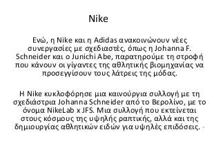 Nike
Eνώ, η Nike και η Adidas ανακοινώνουν νέες
συνεργασίες με σχεδιαστές, όπως η Johanna F.
Schneider και ο Junichi Abe, παρατηρούμε τη στροφή
που κάνουν οι γίγαντες της αθλητικής βιομηχανίας να
προσεγγίσουν τους λάτρεις της μόδας.
H Νike κυκλοφόρησε μια καινούργια συλλογή με τη
σχεδιάστρια Johanna Schneider από το Βερολίνο, με το
όνομα NikeLab x JFS. Mια συλλογή που εκτείνεται
στους κόσμους της υψηλής ραπτικής, αλλά και της
δημιουργίας αθλητικών ειδών για υψηλές επιδόσεις. -
 