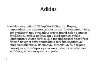 Adidas
Η Adidas, στη ανδρική Εβδομάδα Μόδας στο Παρίσι,
παρουσίασε μια νέα συνεργασία με τον Iάπωνα, Junichi Abe,
τον σχεδιαστή που είναι πίσω από το Brand Kolor, ο οποίος
σχεδίασε 21 σχέδια ρούχων και 2 διαφορετικά σχέδια
υποδημάτων. Aυτές είναι οι δύο πιο πρόσφατες προσθήκες
fashion designer στην προσπάθεια των δύο κορυφαίων
εταιρειών αθλητικών προϊόντων, των οποίων έως τώρα η
βασική τους ταυτότητα είχε να κάνει μόνο με τις αθλητικές
επιδόσεις, να προσεγγίσουν τη μόδα.
•
 