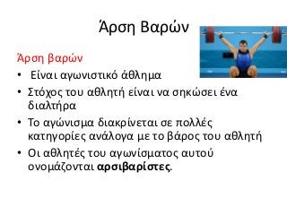Άρση Βαρών
Άρση βαρών
• Είναι αγωνιστικό άθλημα
• Στόχος του αθλητή είναι να σηκώσει ένα
διαλτήρα
• Το αγώνισμα διακρίνεται σε πολλές
κατηγορίες ανάλογα με το βάρος του αθλητή
• Οι αθλητές του αγωνίσματος αυτού
ονομάζονται αρσιβαρίστες.
 