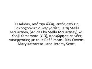 H Adidas, από την άλλη, εκτός από τις
μακροχρόνιες συνεργασίες με τη Stella
McCartney, (Adidas by Stella McCartney) και
Yohji Yamamoto (Y-3), προχώρησε σε νέες
συνεργασίες με τους Raf Simons, Rick Owens,
Mary Katrantzou and Jeremy Scott.
 