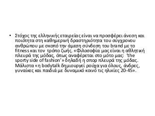 • Στόχος της ελληνικής εταιρείας είναι να προσφέρει άνεση και
ποιότητα στη καθημερινή δραστηριότητα του σύγχρονου
ανθρώπου με σκοπό την άμεση σύνδεση του brand με το
fitness και τον τρόπο ζωής. «Φιλοσοφία μας είναι η αθλητική
πλευρά της μόδας, όπως αναφέρεται στο μότο μας: ‘the
sporty side of fashion’» δηλαδή η σπορ πλευρά της μόδας.
Μάλιστα «η bodytalk δημιουργεί ρούχα για όλους, άνδρες,
γυναίκες και παιδιά με δυναμικό κοινό τις ηλικίες 20-45».
 