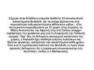 Σήμερα στην Ελλάδα η εταιρεία διαθέτει 35 αποκλειστικά
καταστήματα Bodytalk, και τα ρούχα βρίσκονται στα
περισσότερα πολυκαταστήματα αθλητικών ειδών. «Στο
εξωτερικό συνεργαζόμαστε με 15 χώρες στην Ευρώπη, τη
Μέση Ανατολή και την Αφρική, ενώ στη Γαλλία υπάρχει
παράρτημα του γραφείου μας για τη διαχείριση της Γαλλικής
αγοράς. Παρ’ όλη τη δεδομένη οικονομική κατάσταση της
χώρας, η Bodytalk έχει σταθερή αύξηση πωλήσεων και
θέσεων εργασίας, ανοίγοντας νέα καταστήματα κάθε χρόνο.
Όσο για τη τιμολογιακή πολιτική της Bodytalk, οι τιμές είναι
προσιτές δεδομένου ότι η παραγωγή επικεντρώνεται στη
ποιότητα», τονίζει ο κ.Βασαριώτης.
 