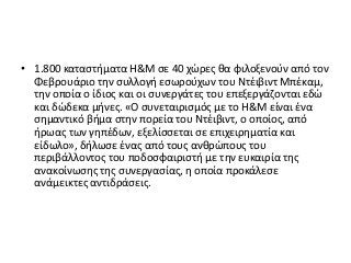 • 1.800 καταστήματα H&M σε 40 χώρες θα φιλοξενούν από τον
Φεβρουάριο την συλλογή εσωρούχων του Ντέιβιντ Μπέκαμ,
την οποία ο ίδιος και οι συνεργάτες του επεξεργάζονται εδώ
και δώδεκα μήνες. «Ο συνεταιρισμός με το H&M είναι ένα
σημαντικό βήμα στην πορεία του Ντέιβιντ, ο οποίος, από
ήρωας των γηπέδων, εξελίσσεται σε επιχειρηματία και
είδωλο», δήλωσε ένας από τους ανθρώπους του
περιβάλλοντος του ποδοσφαιριστή με την ευκαιρία της
ανακοίνωσης της συνεργασίας, η οποία προκάλεσε
ανάμεικτες αντιδράσεις.
 