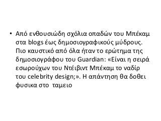 • Από ενθουσιώδη σχόλια οπαδών του Μπέκαμ
στα blogs έως δημοσιογραφικούς μύδρους.
Πιο καυστικό από όλα ήταν το ερώτημα της
δημοσιογράφου του Guardian: «Είναι η σειρά
εσωρούχων του Ντέιβιντ Μπέκαμ το ναδίρ
του celebrity design;». Η απάντηση θα δοθει
φυσικα στο ταμειο
 