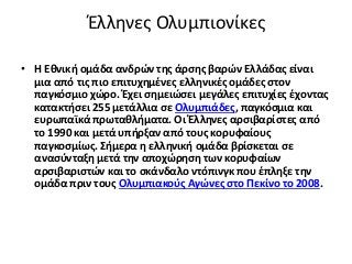 Έλληνες Ολυμπιονίκες
• Η Εθνική ομάδα ανδρών της άρσης βαρών Ελλάδας είναι
μια από τις πιο επιτυχημένες ελληνικές ομάδες στον
παγκόσμιο χώρο. Έχει σημειώσει μεγάλες επιτυχίες έχοντας
κατακτήσει 255 μετάλλια σε Ολυμπιάδες, παγκόσμια και
ευρωπαϊκά πρωταθλήματα. Οι Έλληνες αρσιβαρίστες από
το 1990 και μετά υπήρξαν από τους κορυφαίους
παγκοσμίως. Σήμερα η ελληνική ομάδα βρίσκεται σε
ανασύνταξη μετά την αποχώρηση των κορυφαίων
αρσιβαριστών και το σκάνδαλο ντόπινγκ που έπληξε την
ομάδα πριν τους Ολυμπιακούς Αγώνες στο Πεκίνο το 2008.
 