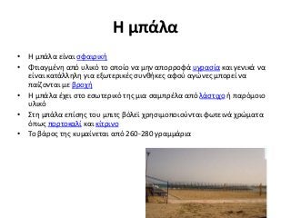 Η μπάλα
• Η μπάλα είναι σφαιρική
• Φτιαγμένη από υλικό το οποίο να μην απορροφά υγρασία και γενικά να
είναι κατάλληλη για εξωτερικές συνθήκες αφού αγώνες μπορεί να
παίζονται με βροχή
• Η μπάλα έχει στο εσωτερικό της μια σαμπρέλα από λάστιχο ή παρόμοιο
υλικό
• Στη μπάλα επίσης του μπιτς βόλεϊ χρησιμοποιούνται φωτεινά χρώματα
όπως πορτοκαλί και κίτρινο
• Το βάρος της κυμαίνεται από 260-280 γραμμάρια
 