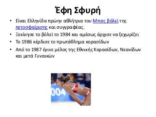 Έφη Σφυρή
• Είναι Ελληνίδα πρώην αθλήτρια του Μπιτς βόλεϊ της
πετοσφαίρισης και συγγραφέας.
• Ξεκίνησε το βόλεϊ το 1984 και αμέσως άρχισε να ξεχωρίζει
• Το 1986 κέρδισε το πρωτάθλημα κορασίδων
• Από το 1987 έγινε μέλος της Εθνικής Κορασίδων, Νεανίδων
και μετά Γυναικών
 