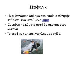 Σέρφινγκ
• Είναι θαλάσσιο άθλημα στο οποίο ο αθλητής
καβαλάει ένα κινούμενο κύμα
• Συνήθως τα κύματα αυτά βρίσκονται στον
ωκεανό
• Το σέρφινγκ μπορεί να γίνει με σανίδα
 