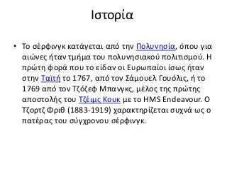 Ιστορία
• Το σέρφινγκ κατάγεται από την Πολυνησία, όπου για
αιώνες ήταν τμήμα του πολυνησιακού πολιτισμού. Η
πρώτη φορά που το είδαν οι Ευρωπαίοι ίσως ήταν
στην Ταϊτή το 1767, από τον Σάμουελ Γουόλις, ή το
1769 από τον Τζόζεφ Μπανγκς, μέλος της πρώτης
αποστολής του Τζέιμς Κουκ με το HMS Endeavour. Ο
Τζορτζ Φριθ (1883-1919) χαρακτηρίζεται συχνά ως ο
πατέρας του σύγχρονου σέρφινγκ.
 