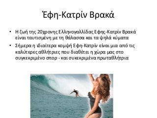 Έφη-Κατρίν Βρακά
• Η ζωή της 20χρονης Ελληνογαλλίδας Εφης-Κατρίν Βρακά
είναι ταυτισμένη με τη θάλασσα και τα ψηλά κύματα
• Σήμερα η ιδιαίτερα κομψή Εφη-Κατρίν είναι μια από τις
καλύτερες αθλήτριες που διαθέτει η χώρα μας στο
συγκεκριμένο σπορ - και συκεκριμένα πρωταθλήτρια
 