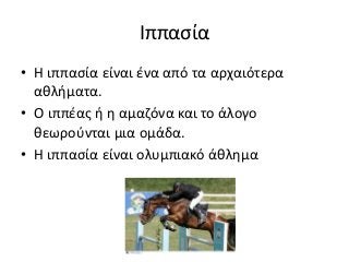 Ιππασία
• Η ιππασία είναι ένα από τα αρχαιότερα
αθλήματα.
• Ο ιππέας ή η αμαζόνα και το άλογο
θεωρούνται μια ομάδα.
• Η ιππασία είναι ολυμπιακό άθλημα
 