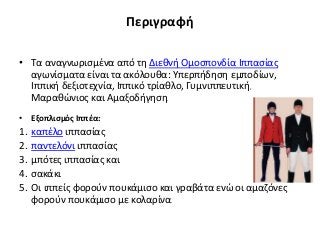 Περιγραφή
• Τα αναγνωρισμένα από τη Διεθνή Ομοσπονδία Ιππασίας
αγωνίσματα είναι τα ακόλουθα: Υπερπήδηση εμποδίων,
Ιππική δεξιοτεχνία, Ιππικό τρίαθλο, Γυμνιππευτική,
Μαραθώνιος και Αμαξοδήγηση.
• Εξοπλισμός Ιππέα:
1. καπέλο ιππασίας
2. παντελόνι ιππασίας
3. μπότες ιππασίας και
4. σακάκι
5. Οι ιππείς φορούν πουκάμισο και γραβάτα ενώ οι αμαζόνες
φορούν πουκάμισο με κολαρίνα.
 